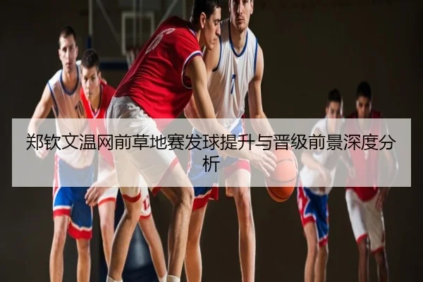 郑钦文温网前草地赛发球提升与晋级前景深度分析