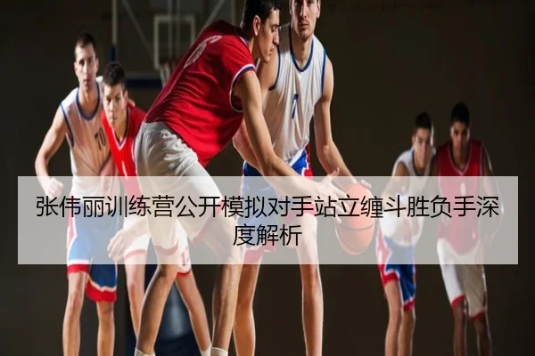 张伟丽训练营公开模拟对手站立缠斗胜负手深度解析