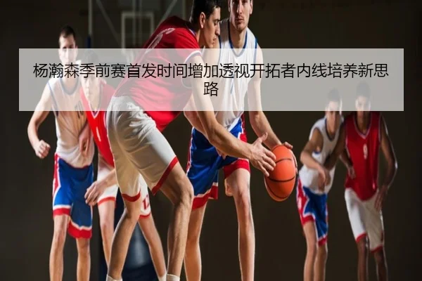 杨瀚森季前赛首发时间增加透视开拓者内线培养新思路