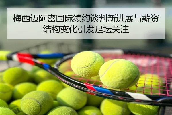 梅西迈阿密国际续约谈判新进展与薪资结构变化引发足坛关注