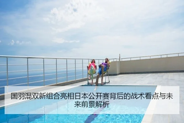 国羽混双新组合亮相日本公开赛背后的战术看点与未来前景解析